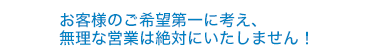 お客様のご希望第一に考え、無理な営業は絶対にいたしません！